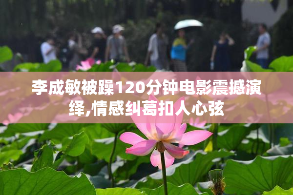李成敏被躁120分钟电影震撼演绎,情感纠葛扣人心弦