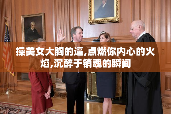 操美女大胸的逼,点燃你内心的火焰,沉醉于销魂的瞬间
