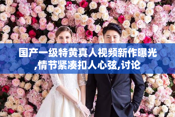 国产一级特黄真人视频新作曝光,情节紧凑扣人心弦,讨论