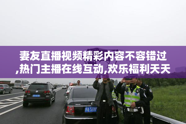 妻友直播视频精彩内容不容错过,热门主播在线互动,欢乐福利天天送