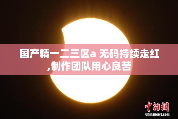 国产精一二三区a 无码持续走红,制作团队用心良苦
