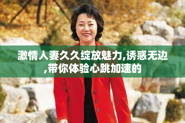 激情人妻久久绽放魅力,诱惑无边,带你体验心跳加速的