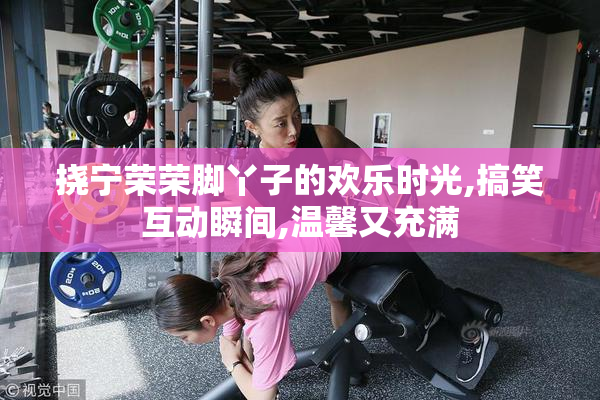 挠宁荣荣脚丫子的欢乐时光,搞笑互动瞬间,温馨又充满