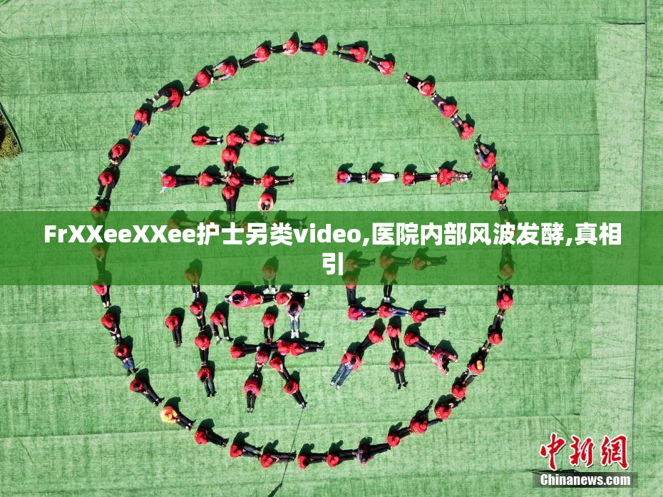 FrXXeeXXee护士另类video,医院内部风波发酵,真相引