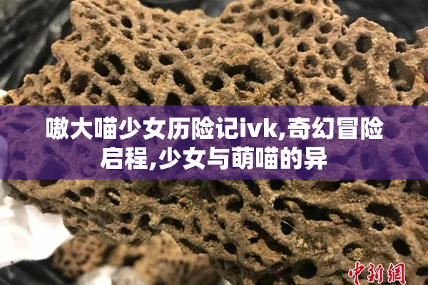 嗷大喵少女历险记ivk,奇幻冒险启程,少女与萌喵的异