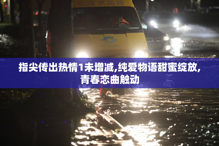 指尖传出热情1未增减,纯爱物语甜蜜绽放,青春恋曲触动