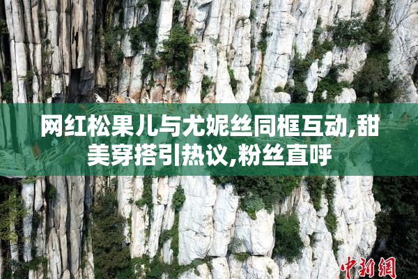 网红松果儿与尤妮丝同框互动,甜美穿搭引热议,粉丝直呼