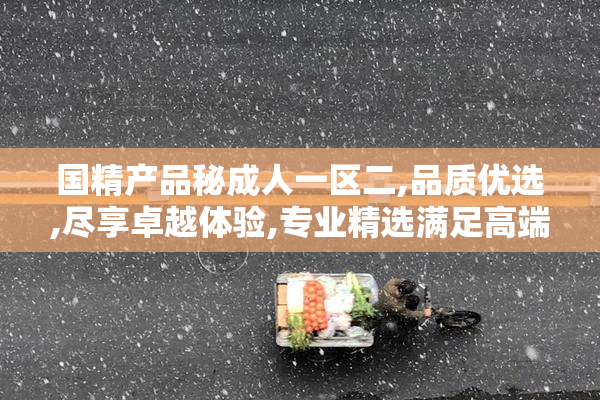 国精产品秘成人一区二,品质优选,尽享卓越体验,专业精选满足高端需求