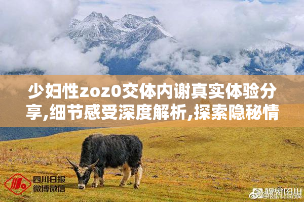 少妇性zoz0交体内谢真实体验分享,细节感受深度解析,探索隐秘情感