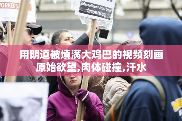 用阴道被填满大鸡巴的视频刻画原始欲望,肉体碰撞,汗水