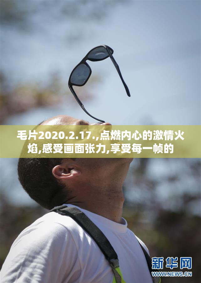 毛片2020.2.17.,点燃内心的激情火焰,感受画面张力,享受每一帧的
