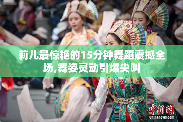 莉儿最惊艳的15分钟舞蹈震撼全场,舞姿灵动引爆尖叫