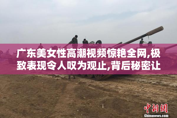 广东美女性高潮视频惊艳全网,极致表现令人叹为观止,背后秘密让人