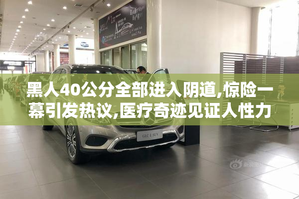 黑人40公分全部进入阴道,惊险一幕引发热议,医疗奇迹见证人性力量