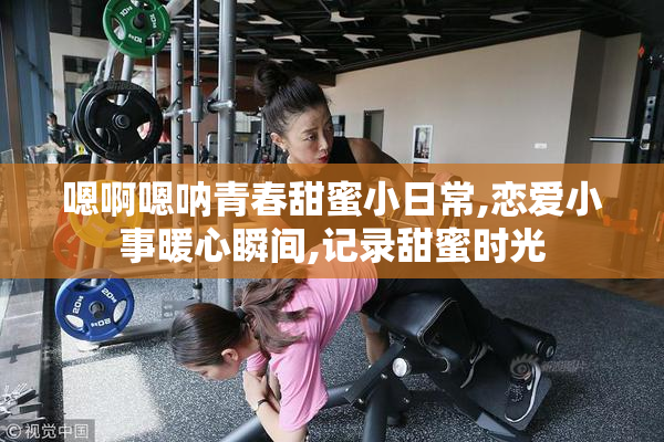 嗯啊嗯呐青春甜蜜小日常,恋爱小事暖心瞬间,记录甜蜜时光