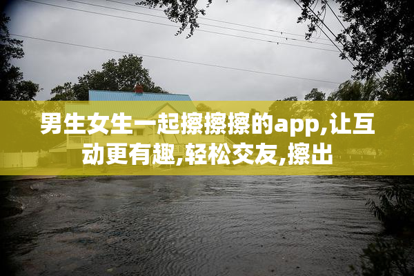 男生女生一起擦擦擦的app,让互动更有趣,轻松交友,擦出