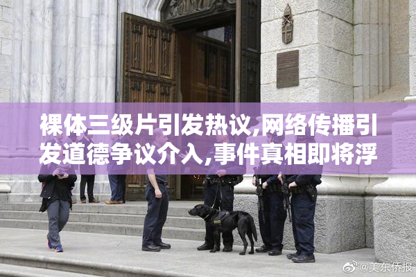 裸体三级片引发热议,网络传播引发道德争议介入,事件真相即将浮出