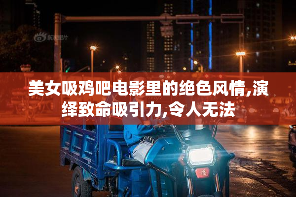 美女吸鸡吧电影里的绝色风情,演绎致命吸引力,令人无法