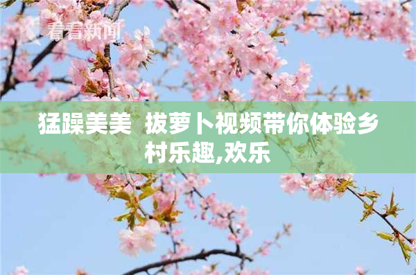 猛躁美美  拔萝卜视频带你体验乡村乐趣,欢乐