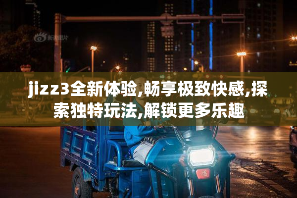 jizz3全新体验,畅享极致快感,探索独特玩法,解锁更多乐趣
