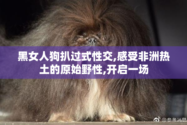 黑女人狗扒过式性交,感受非洲热土的原始野性,开启一场