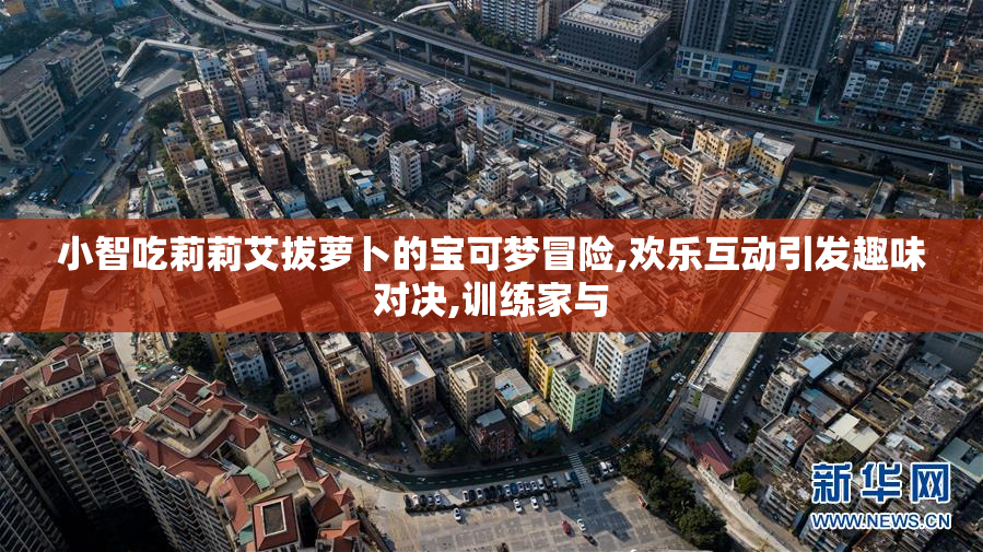 小智吃莉莉艾拔萝卜的宝可梦冒险,欢乐互动引发趣味对决,训练家与