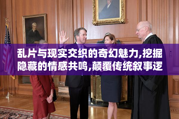 乱片与现实交织的奇幻魅力,挖掘隐藏的情感共鸣,颠覆传统叙事逻辑