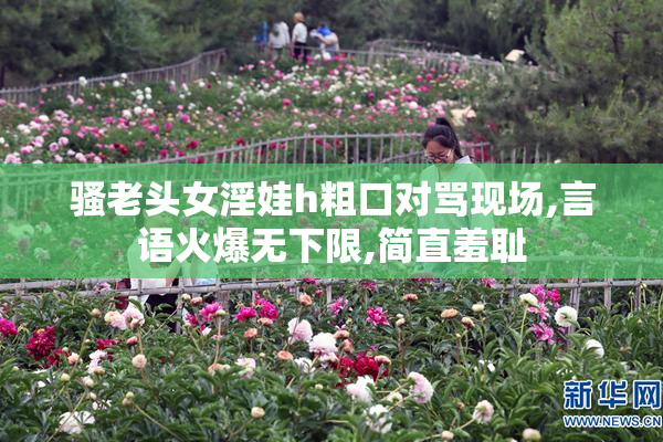 骚老头女淫娃h粗口对骂现场,言语火爆无下限,简直羞耻