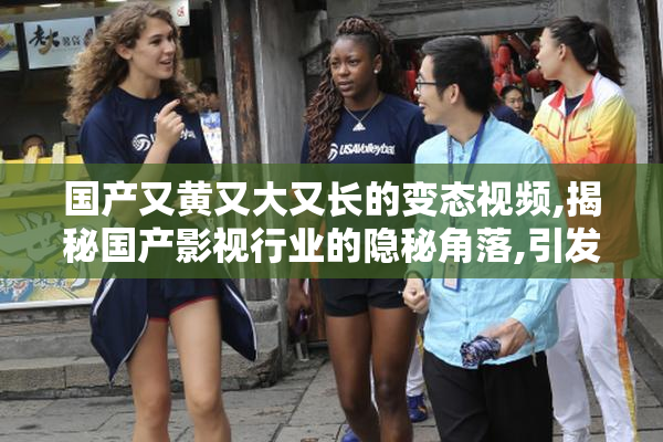 国产又黄又大又长的变态视频,揭秘国产影视行业的隐秘角落,引发