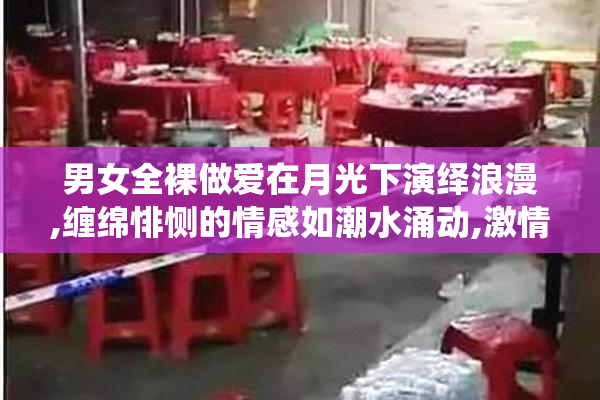 男女全裸做爱在月光下演绎浪漫,缠绵悱恻的情感如潮水涌动,激情