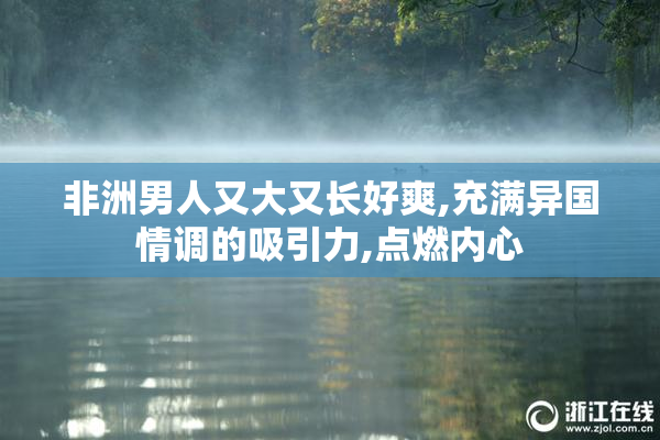 非洲男人又大又长好爽,充满异国情调的吸引力,点燃内心