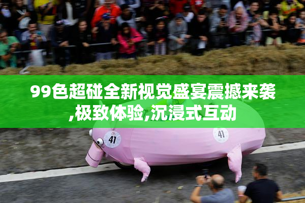 99色超碰全新视觉盛宴震撼来袭,极致体验,沉浸式互动