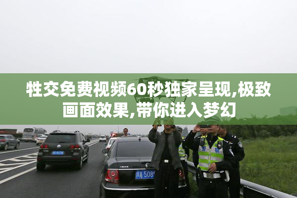 牲交免费视频60秒独家呈现,极致画面效果,带你进入梦幻