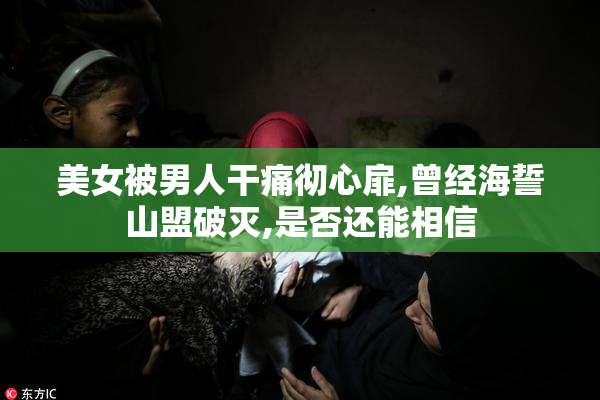 美女被男人干痛彻心扉,曾经海誓山盟破灭,是否还能相信