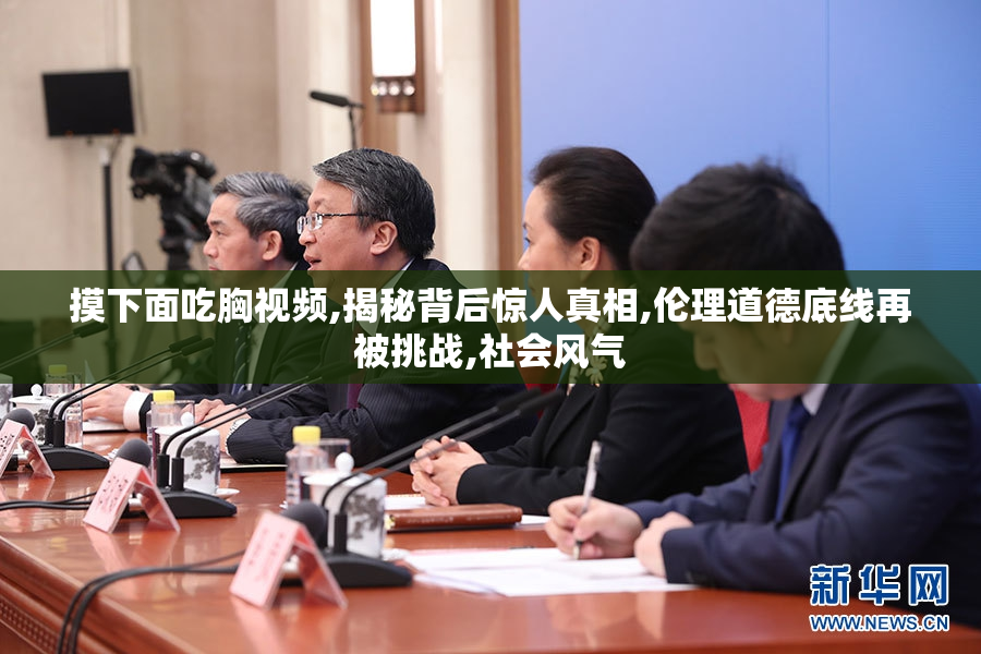 摸下面吃胸视频,揭秘背后惊人真相,伦理道德底线再被挑战,社会风气