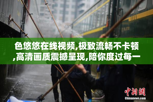 色悠悠在线视频,极致流畅不卡顿,高清画质震撼呈现,陪你度过每一个