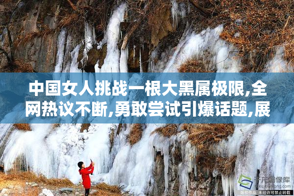 中国女人挑战一根大黑属极限,全网热议不断,勇敢尝试引爆话题,展现