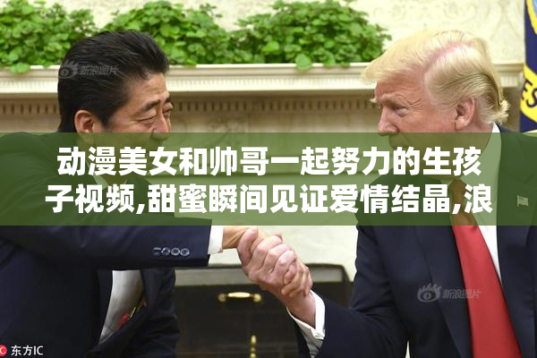 动漫美女和帅哥一起努力的生孩子视频,甜蜜瞬间见证爱情结晶,浪漫