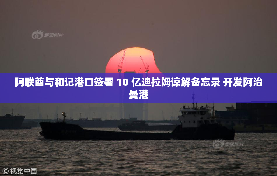 阿联酋与和记港口签署 10 亿迪拉姆谅解备忘录 开发阿治曼港