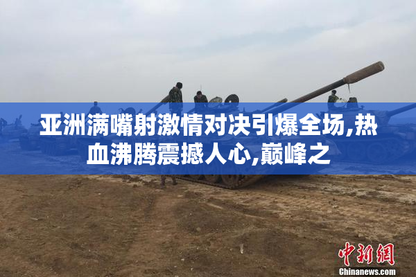 亚洲满嘴射激情对决引爆全场,热血沸腾震撼人心,巅峰之