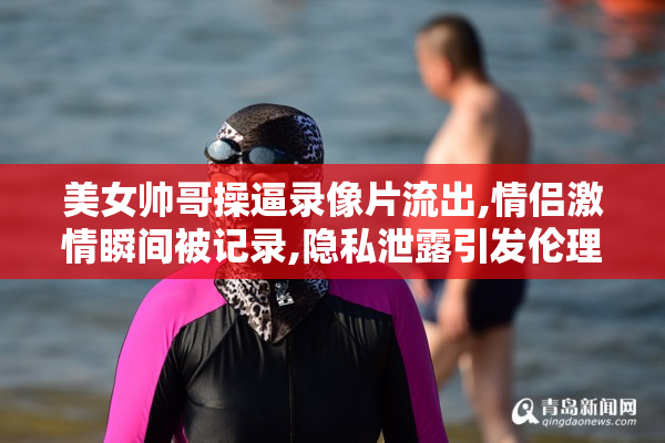 美女帅哥操逼录像片流出,情侣激情瞬间被记录,隐私泄露引发伦理