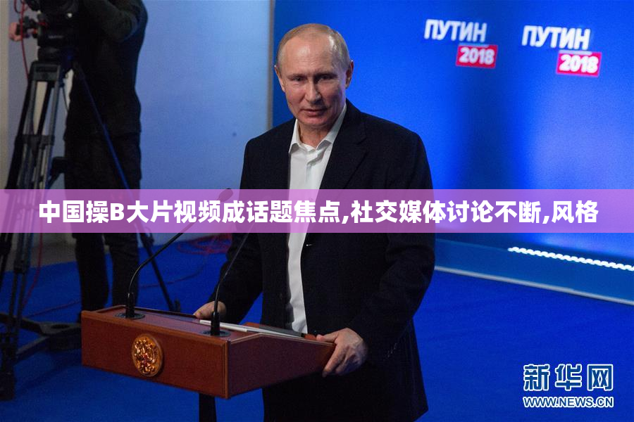中国操B大片视频成话题焦点,社交媒体讨论不断,风格