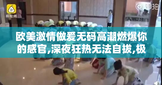 欧美激情做爰无码高潮燃爆你的感官,深夜狂热无法自拔,极致快感