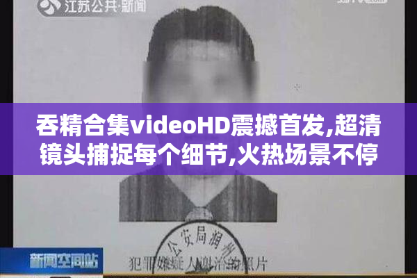 吞精合集videoHD震撼首发,超清镜头捕捉每个细节,火热场景不停,速