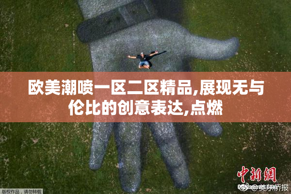 欧美潮喷一区二区精品,展现无与伦比的创意表达,点燃