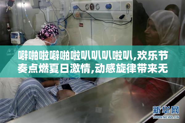 噼啪啦噼啪啦叭叭叭啦叭,欢乐节奏点燃夏日激情,动感旋律带来无限