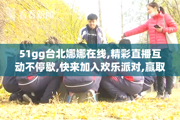 51gg台北娜娜在线,精彩直播互动不停歇,快来加入欢乐派对,赢取专属