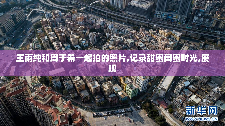 王雨纯和周于希一起拍的照片,记录甜蜜闺蜜时光,展现