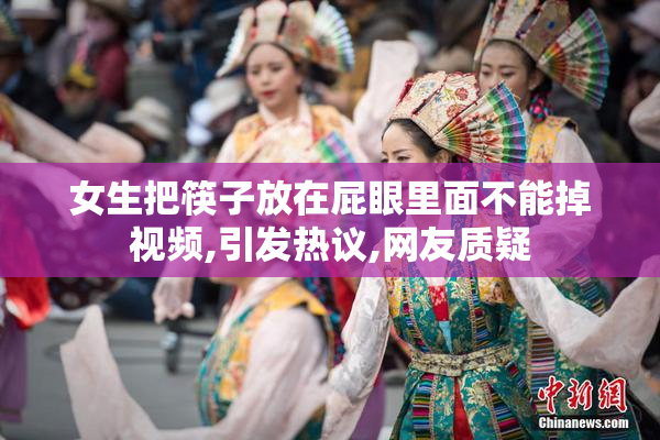 女生把筷子放在屁眼里面不能掉视频,引发热议,网友质疑