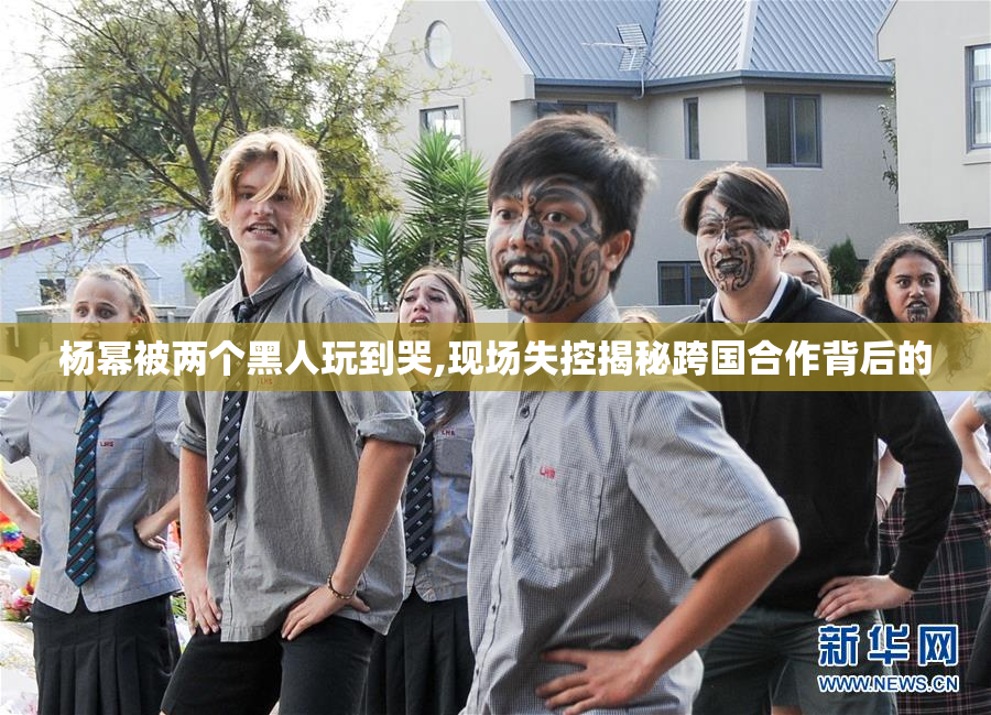 杨幂被两个黑人玩到哭,现场失控揭秘跨国合作背后的